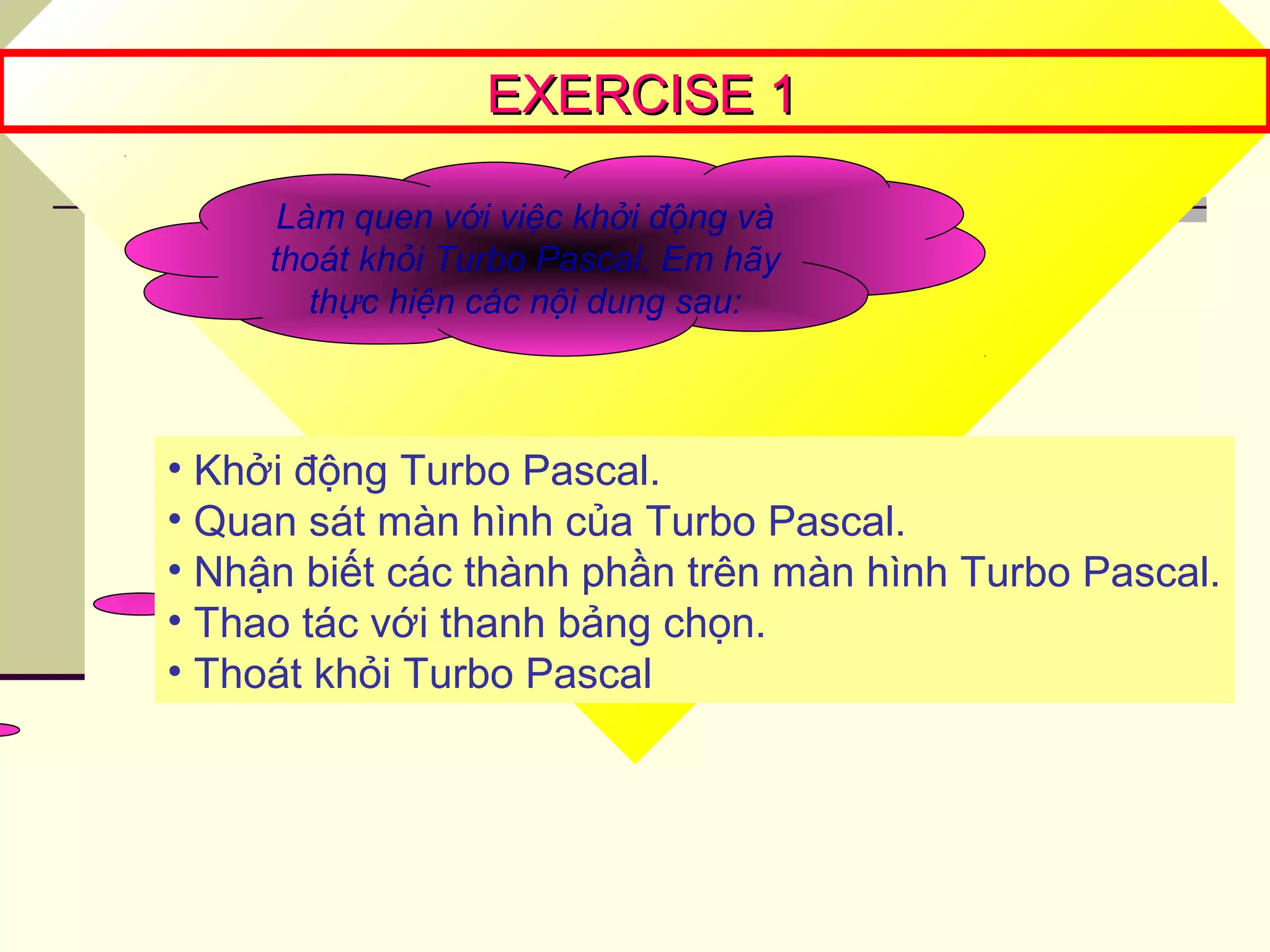 EXERCISE 1EXERCISE 1
Làm quen với việc khởi động và
thoát khỏi Turbo Pascal. Em hãy
thực hiện các nội dung sau:
• Khởi động Turbo Pascal.
• Quan sát màn hình của Turbo Pascal.
• Nhận biết các thành phần trên màn hình Turbo Pascal.
• Thao tác với thanh bảng chọn.
• Thoát khỏi Turbo Pascal
 