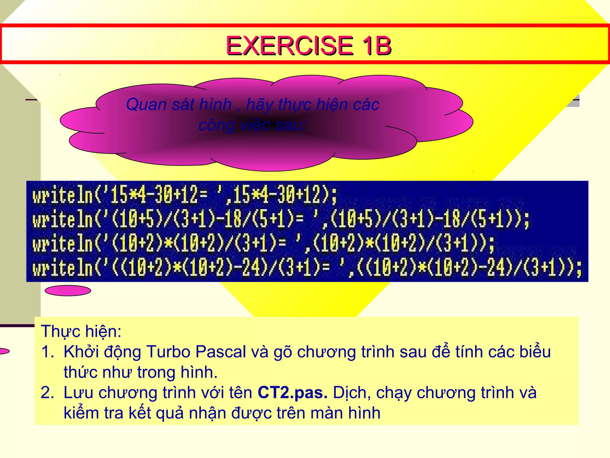 EXERCISE 1BEXERCISE 1B
Quan sát hình , hãy thực hiện các
công việc sau:
Thực hiện:
1. Khởi động Turbo Pascal và gõ chương trình sau để tính các biểu
thức như trong hình.
2. Lưu chương trình với tên CT2.pas. Dịch, chạy chương trình và
kiểm tra kết quả nhận được trên màn hình
 