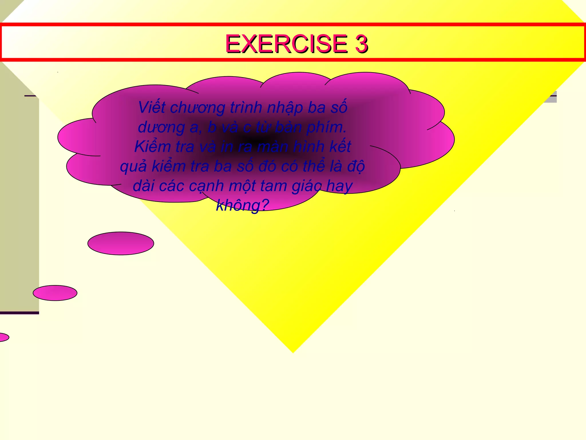 EXERCISE 3EXERCISE 3
Viết chương trình nhập ba số
dương a, b và c từ bàn phím.
Kiểm tra và in ra màn hình kết
quả kiểm tra ba số đó có thể là độ
dài các cạnh một tam giác hay
không?
 