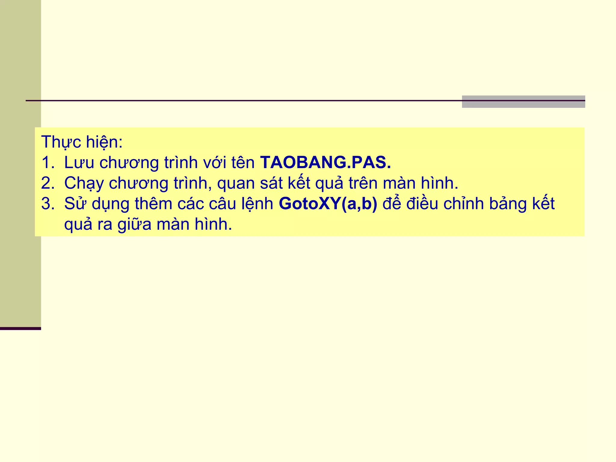 Thực hiện:
1. Lưu chương trình với tên TAOBANG.PAS.
2. Chạy chương trình, quan sát kết quả trên màn hình.
3. Sử dụng thêm các câu lệnh GotoXY(a,b) để điều chỉnh bảng kết
quả ra giữa màn hình.
 