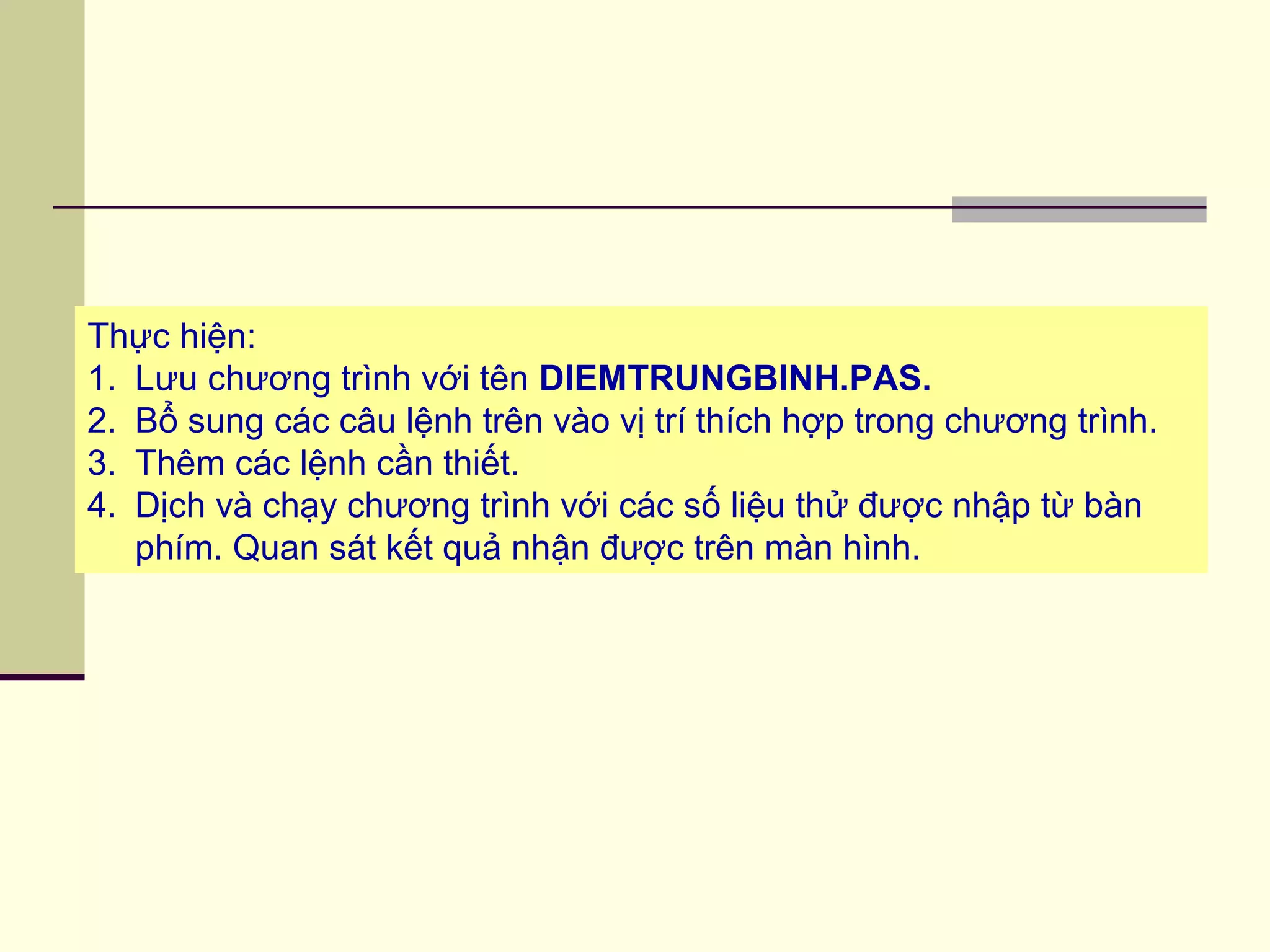 Thực hiện:
1. Lưu chương trình với tên DIEMTRUNGBINH.PAS.
2. Bổ sung các câu lệnh trên vào vị trí thích hợp trong chương trình.
3. Thêm các lệnh cần thiết.
4. Dịch và chạy chương trình với các số liệu thử được nhập từ bàn
phím. Quan sát kết quả nhận được trên màn hình.
 