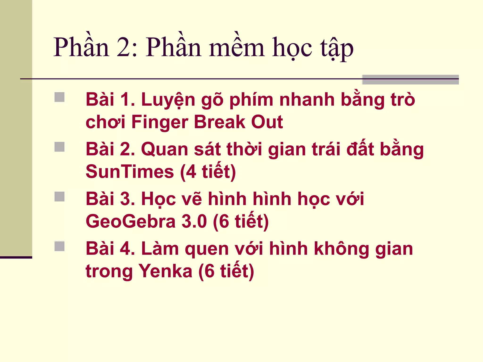 Phần 2: Phần mềm học tập
 Bài 1. Luyện gõ phím nhanh bằng trò
chơi Finger Break Out
 Bài 2. Quan sát thời gian trái đất bằng
SunTimes (4 tiết)
 Bài 3. Học vẽ hình hình học với
GeoGebra 3.0 (6 tiết)
 Bài 4. Làm quen với hình không gian
trong Yenka (6 tiết)
 