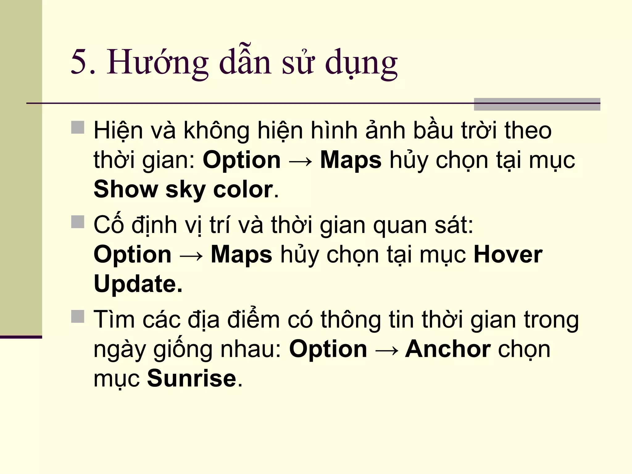 5. Hướng dẫn sử dụng
 Hiện và không hiện hình ảnh bầu trời theo
thời gian: Option → Maps hủy chọn tại mục
Show sky color.
 Cố định vị trí và thời gian quan sát:
Option → Maps hủy chọn tại mục Hover
Update.
 Tìm các địa điểm có thông tin thời gian trong
ngày giống nhau: Option → Anchor chọn
mục Sunrise.
 