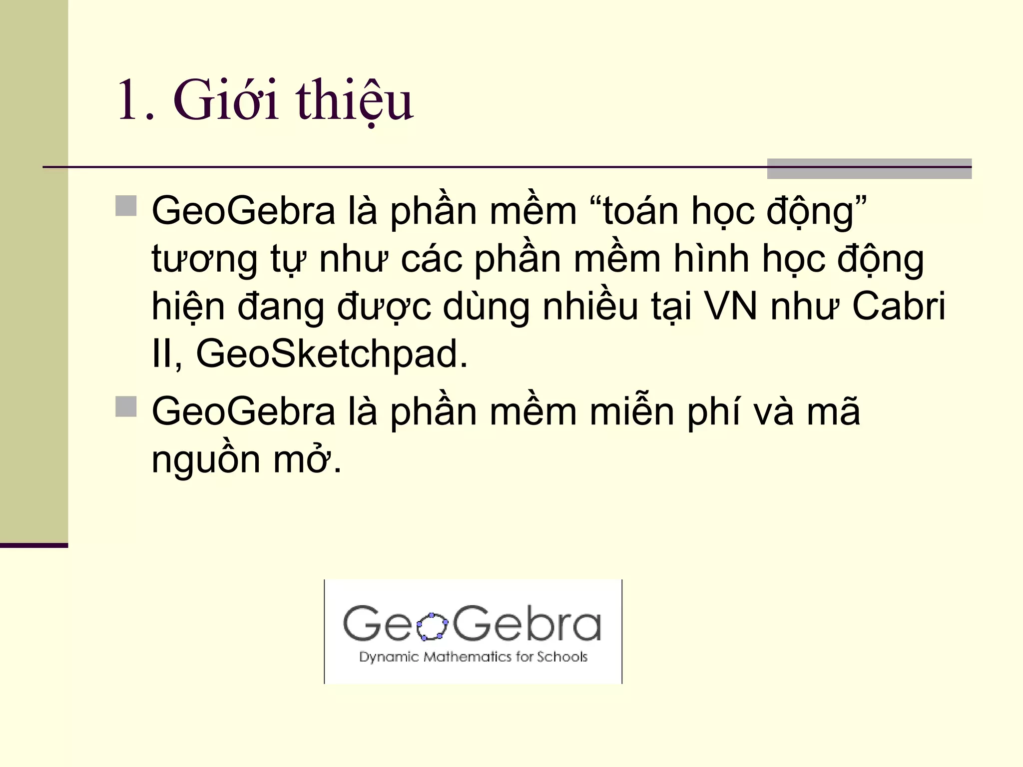 1. Giới thiệu
 GeoGebra là phần mềm “toán học động”
tương tự như các phần mềm hình học động
hiện đang được dùng nhiều tại VN như Cabri
II, GeoSketchpad.
 GeoGebra là phần mềm miễn phí và mã
nguồn mở.
 