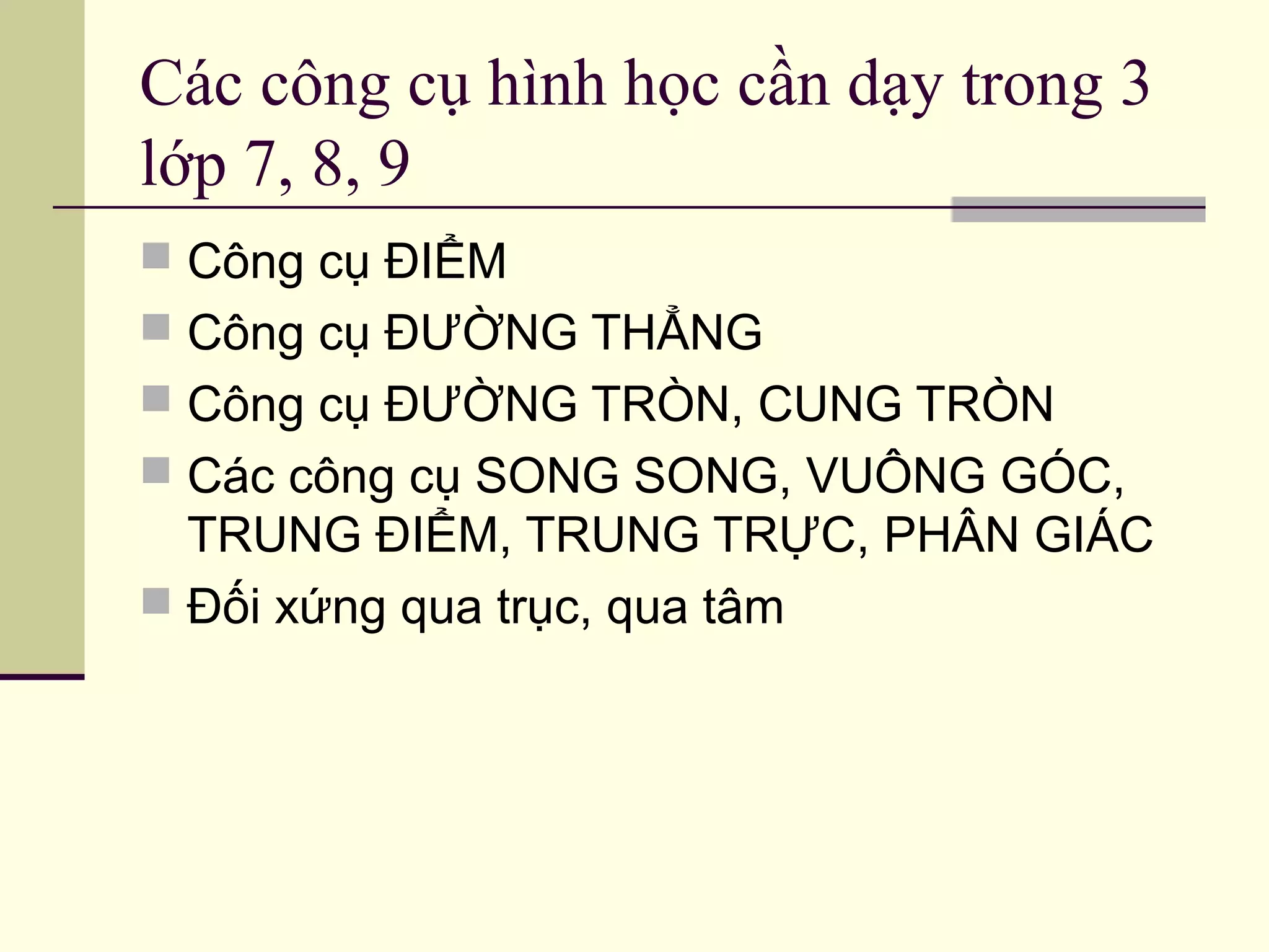 Các công cụ hình học cần dạy trong 3
lớp 7, 8, 9
 Công cụ ĐIỂM
 Công cụ ĐƯỜNG THẲNG
 Công cụ ĐƯỜNG TRÒN, CUNG TRÒN
 Các công cụ SONG SONG, VUÔNG GÓC,
TRUNG ĐIỂM, TRUNG TRỰC, PHÂN GIÁC
 Đối xứng qua trục, qua tâm
 