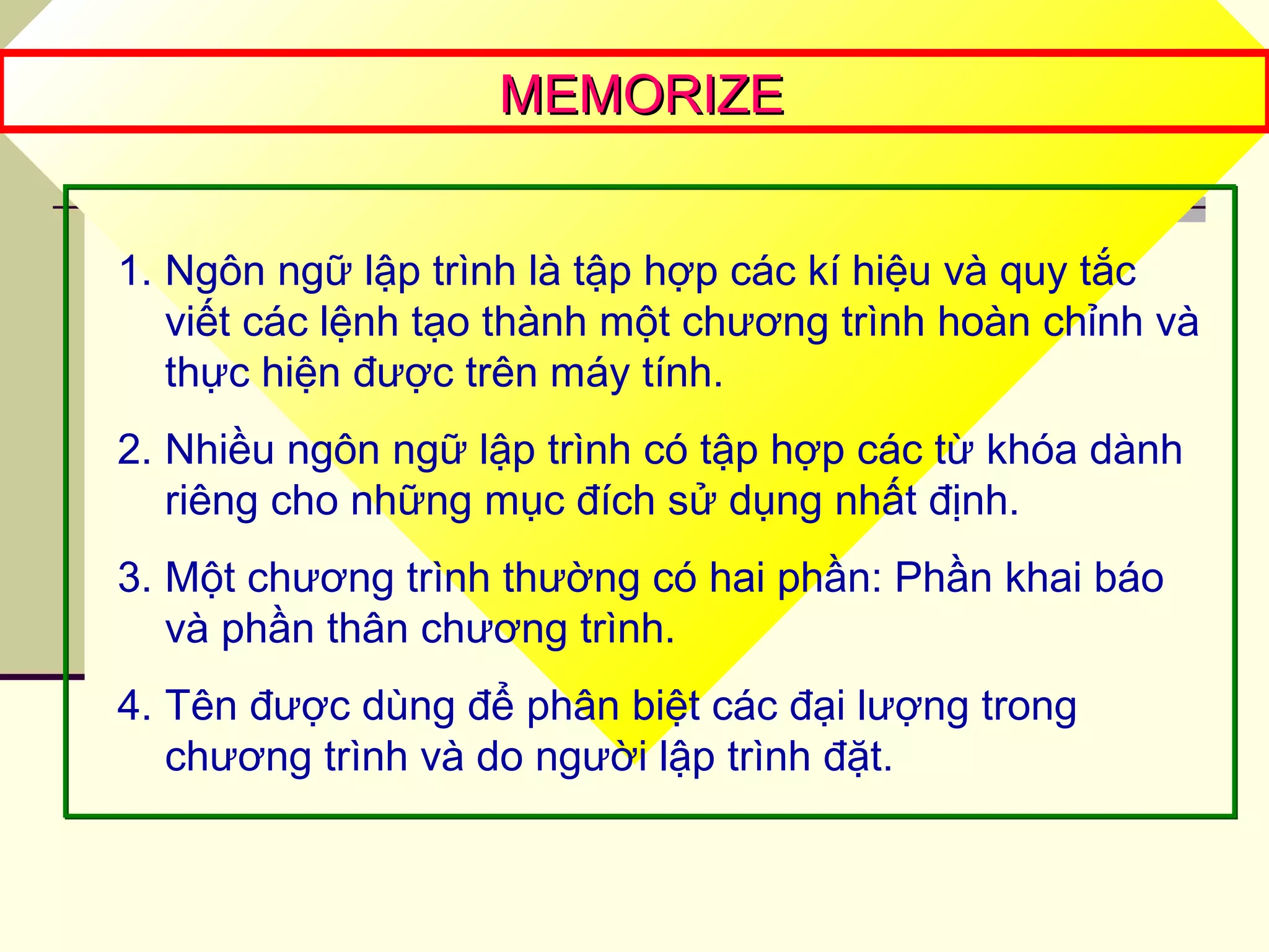 MEMORIZEMEMORIZE
1. Ngôn ngữ lập trình là tập hợp các kí hiệu và quy tắc
viết các lệnh tạo thành một chương trình hoàn chỉnh và
thực hiện được trên máy tính.
2. Nhiều ngôn ngữ lập trình có tập hợp các từ khóa dành
riêng cho những mục đích sử dụng nhất định.
3. Một chương trình thường có hai phần: Phần khai báo
và phần thân chương trình.
4. Tên được dùng để phân biệt các đại lượng trong
chương trình và do người lập trình đặt.
 