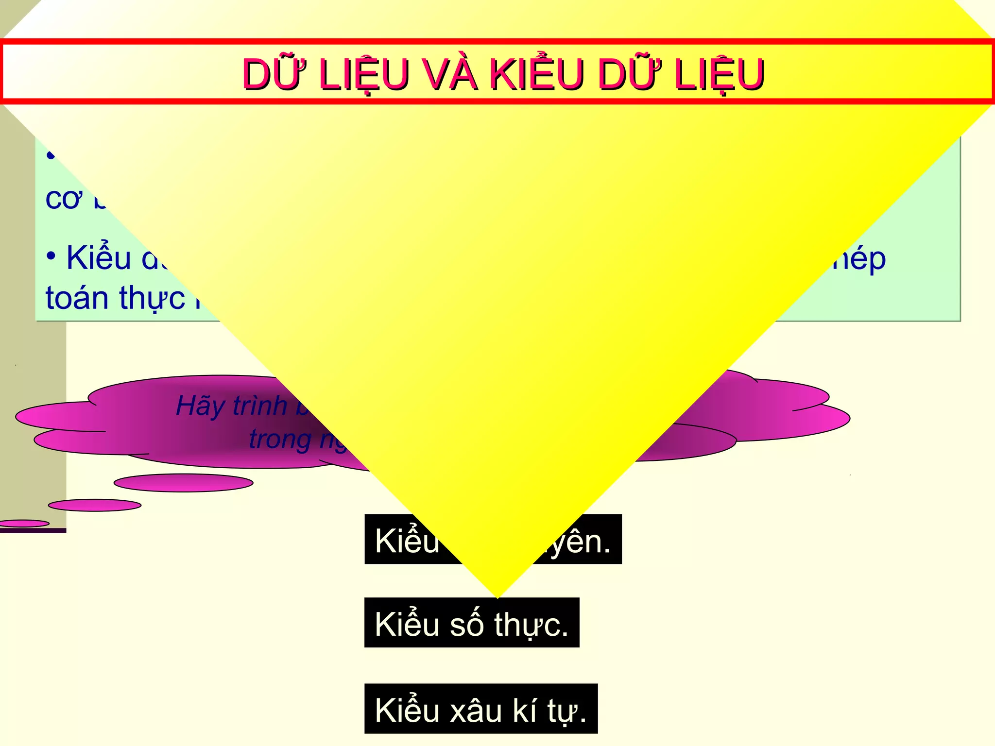 • Các ngôn ngữ lập trình định nghĩa sẵn một số kiểu dữ liệu
cơ bản.
• Kiểu dữ liệu xác định các giá trị của dữ liệu và các phép
toán thực hiện trên giá trị đó
• Các ngôn ngữ lập trình định nghĩa sẵn một số kiểu dữ liệu
cơ bản.
• Kiểu dữ liệu xác định các giá trị của dữ liệu và các phép
toán thực hiện trên giá trị đó
Hãy trình bày các kiểu dữ liệu cơ bản
trong ngôn ngữ lập trình?
Kiểu số nguyên.
Kiểu số thực.
Kiểu xâu kí tự.
DỮ LIỆU VÀ KIỂU DỮ LIỆUDỮ LIỆU VÀ KIỂU DỮ LIỆU
 