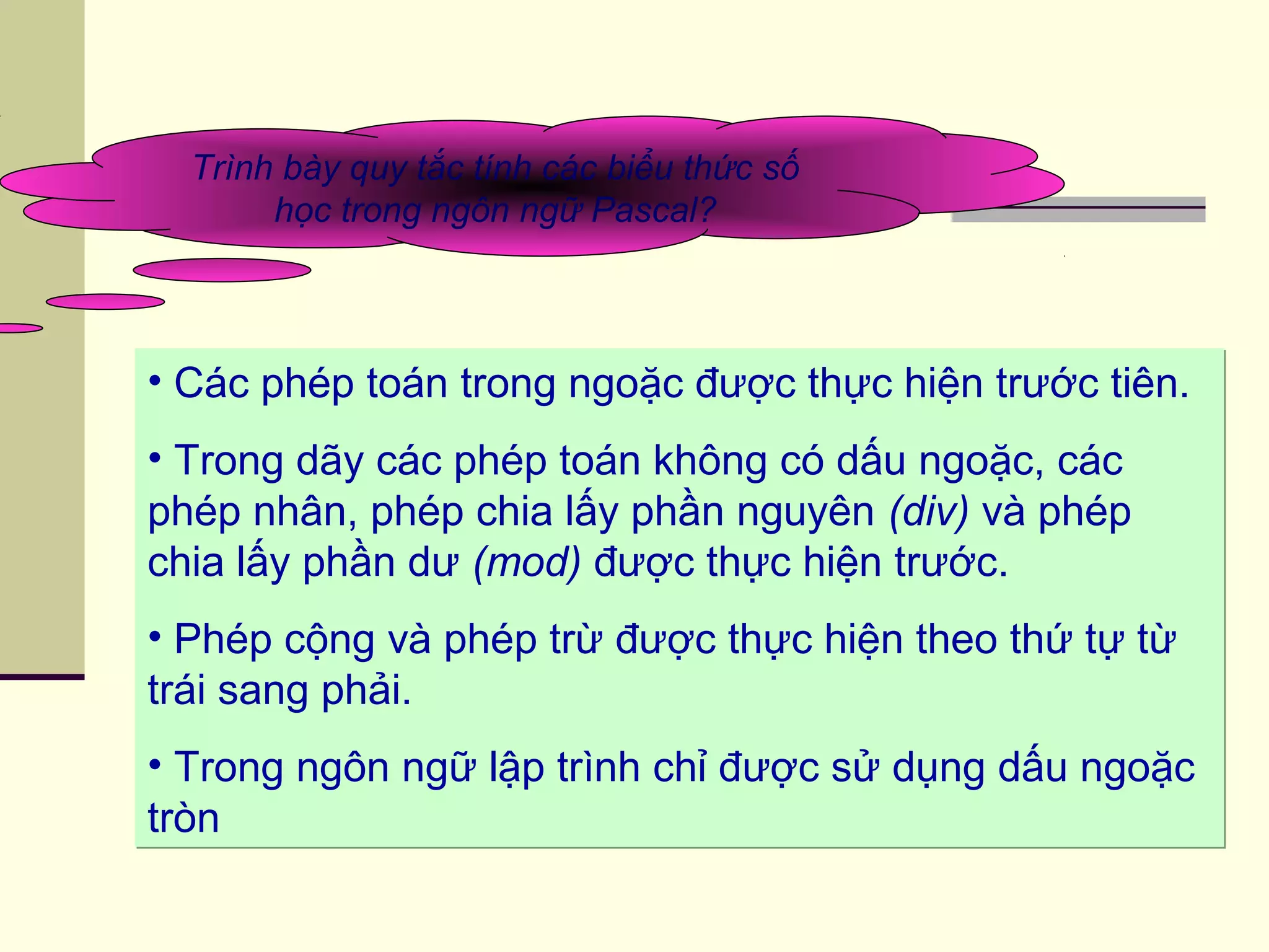 • Các phép toán trong ngoặc được thực hiện trước tiên.
• Trong dãy các phép toán không có dấu ngoặc, các
phép nhân, phép chia lấy phần nguyên (div) và phép
chia lấy phần dư (mod) được thực hiện trước.
• Phép cộng và phép trừ được thực hiện theo thứ tự từ
trái sang phải.
• Trong ngôn ngữ lập trình chỉ được sử dụng dấu ngoặc
tròn
• Các phép toán trong ngoặc được thực hiện trước tiên.
• Trong dãy các phép toán không có dấu ngoặc, các
phép nhân, phép chia lấy phần nguyên (div) và phép
chia lấy phần dư (mod) được thực hiện trước.
• Phép cộng và phép trừ được thực hiện theo thứ tự từ
trái sang phải.
• Trong ngôn ngữ lập trình chỉ được sử dụng dấu ngoặc
tròn
Trình bày quy tắc tính các biểu thức số
học trong ngôn ngữ Pascal?
 