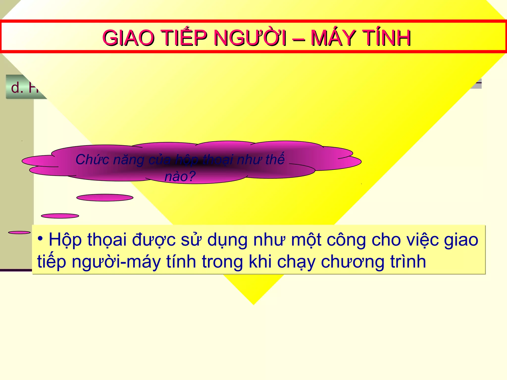 d. Hộp thoạid. Hộp thoại
GIAO TIẾP NGƯỜI – MÁY TÍNHGIAO TIẾP NGƯỜI – MÁY TÍNH
Chức năng của hộp thoại như thế
nào?
• Hộp thọai được sử dụng như một công cho việc giao
tiếp người-máy tính trong khi chạy chương trình
• Hộp thọai được sử dụng như một công cho việc giao
tiếp người-máy tính trong khi chạy chương trình
 