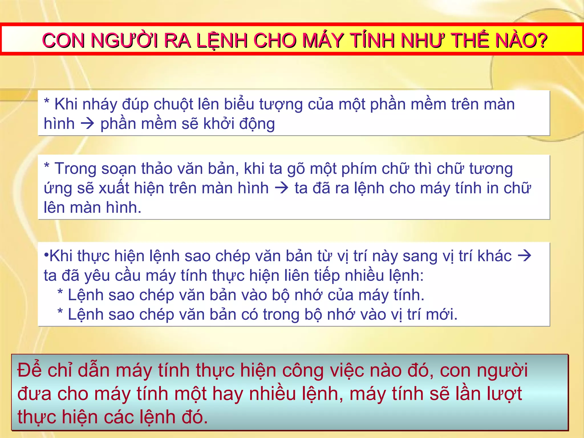 CON NGƯỜI RA LỆNH CHO MÁY TÍNH NHƯ THẾ NÀO?CON NGƯỜI RA LỆNH CHO MÁY TÍNH NHƯ THẾ NÀO?
* Khi nháy đúp chuột lên biểu tượng của một phần mềm trên màn
hình  phần mềm sẽ khởi động
* Khi nháy đúp chuột lên biểu tượng của một phần mềm trên màn
hình  phần mềm sẽ khởi động
* Trong soạn thảo văn bản, khi ta gõ một phím chữ thì chữ tương
ứng sẽ xuất hiện trên màn hình  ta đã ra lệnh cho máy tính in chữ
lên màn hình.
* Trong soạn thảo văn bản, khi ta gõ một phím chữ thì chữ tương
ứng sẽ xuất hiện trên màn hình  ta đã ra lệnh cho máy tính in chữ
lên màn hình.
•Khi thực hiện lệnh sao chép văn bản từ vị trí này sang vị trí khác 
ta đã yêu cầu máy tính thực hiện liên tiếp nhiều lệnh:
* Lệnh sao chép văn bản vào bộ nhớ của máy tính.
* Lệnh sao chép văn bản có trong bộ nhớ vào vị trí mới.
•Khi thực hiện lệnh sao chép văn bản từ vị trí này sang vị trí khác 
ta đã yêu cầu máy tính thực hiện liên tiếp nhiều lệnh:
* Lệnh sao chép văn bản vào bộ nhớ của máy tính.
* Lệnh sao chép văn bản có trong bộ nhớ vào vị trí mới.
Để chỉ dẫn máy tính thực hiện công việc nào đó, con người
đưa cho máy tính một hay nhiều lệnh, máy tính sẽ lần lượt
thực hiện các lệnh đó.
Để chỉ dẫn máy tính thực hiện công việc nào đó, con người
đưa cho máy tính một hay nhiều lệnh, máy tính sẽ lần lượt
thực hiện các lệnh đó.
 