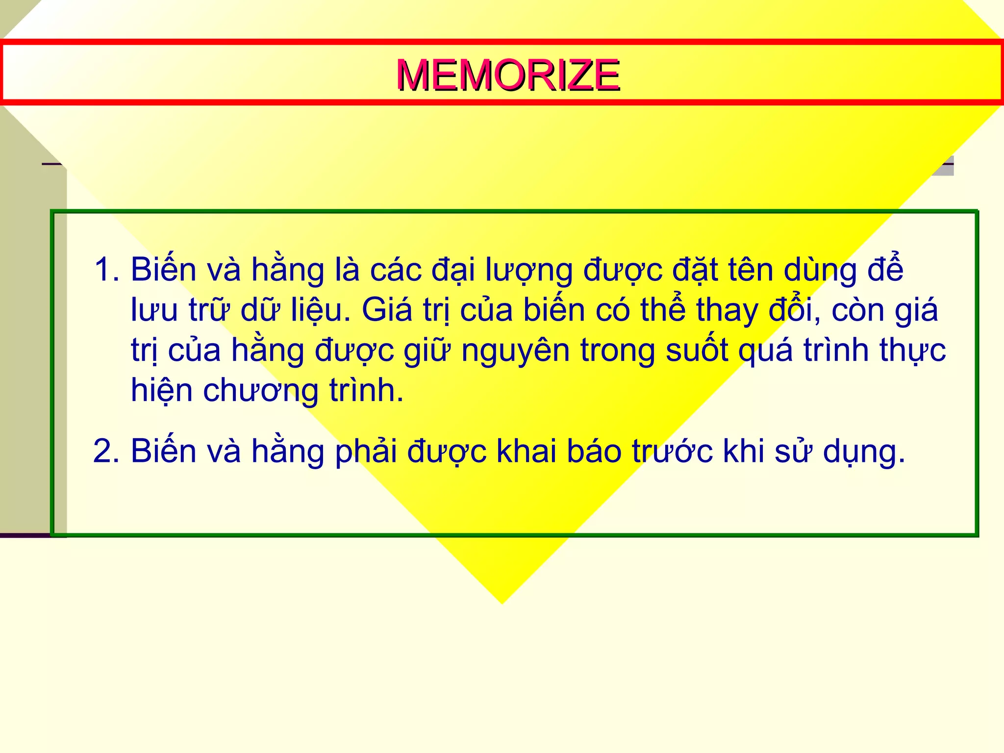MEMORIZEMEMORIZE
1. Biến và hằng là các đại lượng được đặt tên dùng để
lưu trữ dữ liệu. Giá trị của biến có thể thay đổi, còn giá
trị của hằng được giữ nguyên trong suốt quá trình thực
hiện chương trình.
2. Biến và hằng phải được khai báo trước khi sử dụng.
 