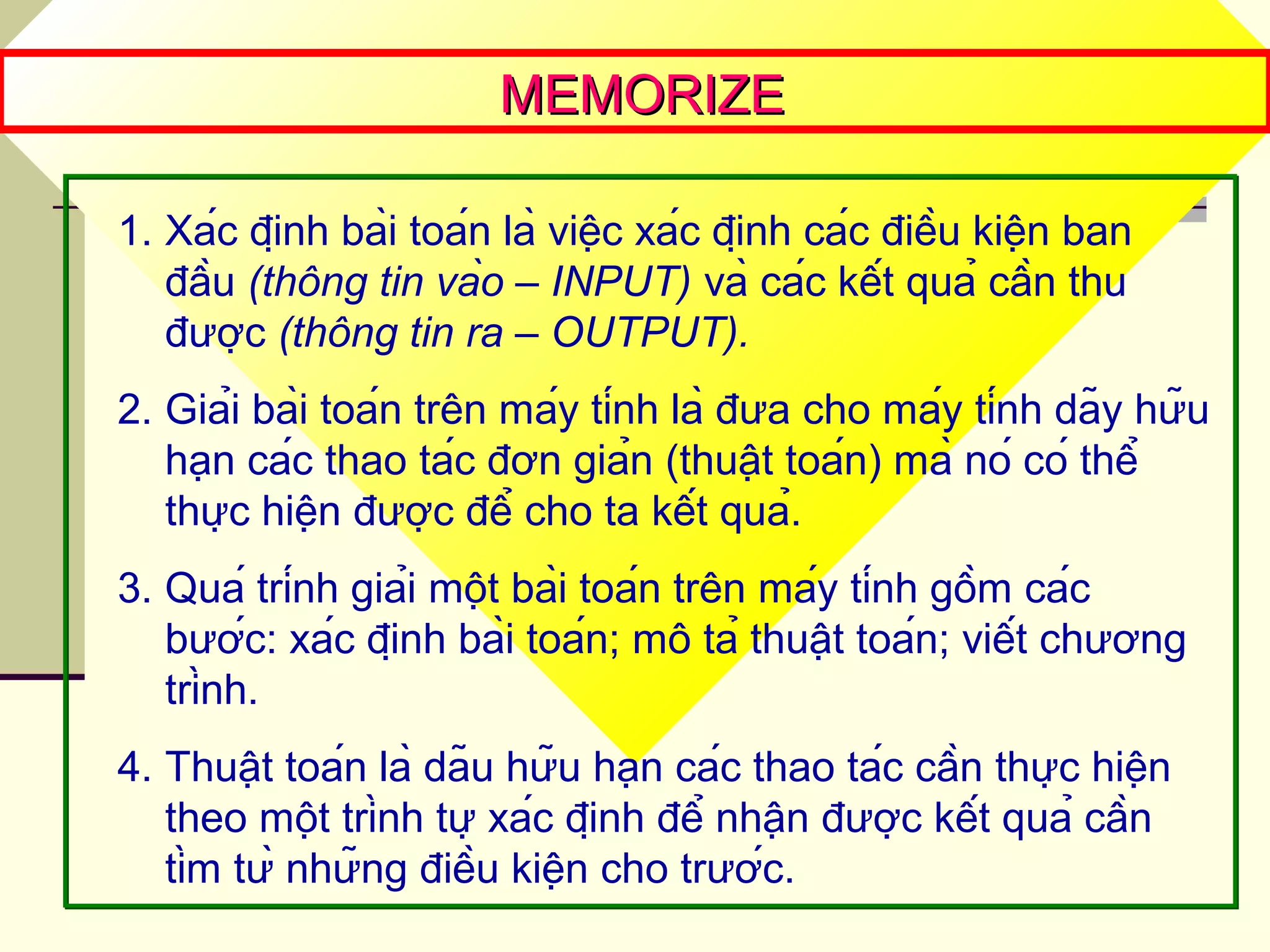 MEMORIZEMEMORIZE
1. Xác định bài toán là việc xác định các điều kiện ban
đầu (thông tin vào – INPUT) và các kết quả cần thu
được (thông tin ra – OUTPUT).
2. Giải bài toán trên máy tính là đưa cho máy tính dãy hữu
hạn các thao tác đơn giản (thuật toán) mà nó có thể
thực hiện được để cho ta kết quả.
3. Quá trính giải một bài toán trên máy tính gồm các
bước: xác định bài toán; mô tả thuật toán; viết chương
trình.
4. Thuật toán là dãu hữu hạn các thao tác cần thực hiện
theo một trình tự xác định để nhận được kết quả cần
tìm từ những điều kiện cho trước.
 