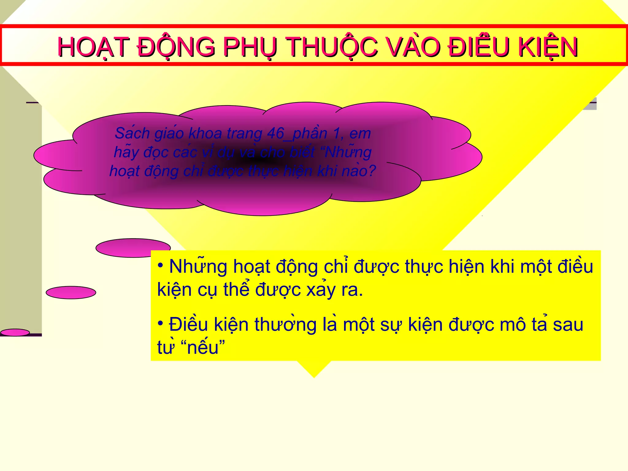HOẠT ĐỘNG PHỤ THUỘC VÀO ĐIỀU KIỆNHOẠT ĐỘNG PHỤ THUỘC VÀO ĐIỀU KIỆN
Sách giáo khoa trang 46_phần 1, em
hãy đọc các ví dụ và cho biết “Những
hoạt động chỉ được thực hiện khi nào?
• Những hoạt động chỉ được thực hiện khi một điều
kiện cụ thể được xảy ra.
• Điều kiện thường là một sự kiện được mô tả sau
từ “nếu”
 