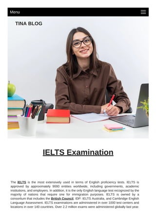 TINA BLOG
IELTS Examination
The IELTS is the most extensively used in terms of English proficiency tests. IELTS is
approved by approximately 9000 entities worldwide, including governments, academic
institutions, and employers. In addition, it is the only English language test recognized by the
majority of nations that require one for immigration purposes. IELTS is owned by a
consortium that includes the British Council, IDP: IELTS Australia, and Cambridge English
Language Assessment. IELTS examinations are administered in over 1000 test centers and
locations in over 140 countries. Over 2.2 million exams were administered globally last year.
Menu
 