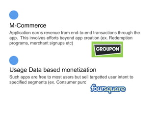 M-Commerce
Application earns revenue from end-to-end transactions through the
app. This involves efforts beyond app creation (ex. Redemption
programs, merchant signups etc)




Usage Data based monetization
Such apps are free to most users but sell targetted user intent to
specified segments (ex. Consumer purchase intent)
 