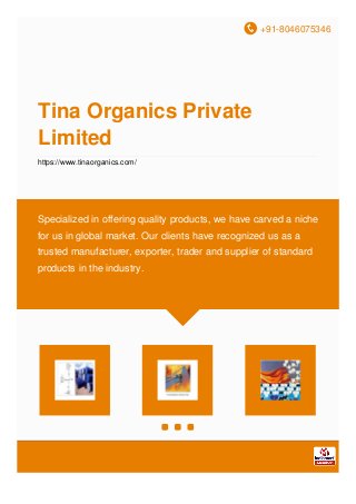 +91-8046075346
Tina Organics Private
Limited
https://www.tinaorganics.com/
Specialized in offering quality products, we have carved a niche
for us in global market. Our clients have recognized us as a
trusted manufacturer, exporter, trader and supplier of standard
products in the industry.
 