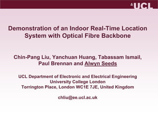 Demonstration of an Indoor Real-Time Location System with Optical Fibre BackboneChin-Pang Liu, Yanchuan Huang, Tabassam Ismail, Paul Brennan and Alwyn SeedsUCL Department of Electronic and Electrical EngineeringUniversity College LondonTorrington Place, London WC1E 7JE, United Kingdomchliu@ee.ucl.ac.uk 