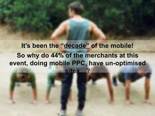 It‟s been the “decade” of the mobile!
So why do 44% of the merchants at this
event, doing mobile PPC, have un-optimised
si...