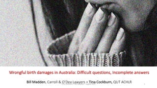 Wrongful	birth	damages	in	Australia:	Difficult	questions,	Incomplete	answers
Bill	Madden,	Carroll	&	O’Dea	Lawyers	+	Tina	Cockburn,	QUT	ACHLR	 1Tina	Cockburn	+	Bill	Madden	- August	2017
 