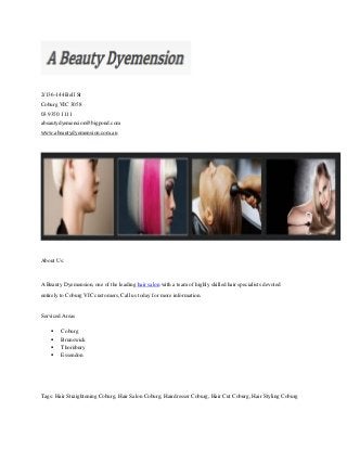 2/136-144 Bell St
Coburg VIC 3058
03 9350 1111
abeautydyemension@bigpond.com
www.abeautydyemension.com.au
About Us:
A Beauty Dyemension, one of the leading hair salon with a team of highly skilled hair specialists devoted
entirely to Coburg VIC customers, Call us today for more information.
Serviced Areas
 Coburg
 Brunswick
 Thornbury
 Essendon
Tags: Hair Straightening Coburg, Hair Salon Coburg, Hairdresser Coburg, Hair Cut Coburg, Hair Styling Coburg
 