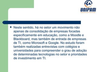    Neste sentido, há no setor um movimento não
    apenas de consolidação de empresas focadas
    especificamente em educação, como a Moodle e
    Blackboard, mas também de entrada de empresas
    de TI, como Microsoft e Google. No estudo foram
    também realizadas entrevistas com colégios e
    universidades para compreender o grau de adoção
    de determinadas tecnologias no setor e prioridades
    de investimento em TI.
 