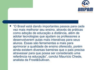    “O Brasil está dando importantes passos para cada
    vez mais melhorar seu ensino, através de práticas
    como adoção de educação a distância, além de
    adotar tecnologias que ajudam os professores a
    desenvolverem aulas mais interativas para seus
    alunos. Essas são ferramentas a mais para
    aprimorar a qualidade de ensino oferecido, porém
    ainda existem diversas barreiras que o país precisa
    atravessar para que possa ser considerado uma
    referência na educação”, conclui Maurício Chede,
    analista da Frost&Sullivan.
 