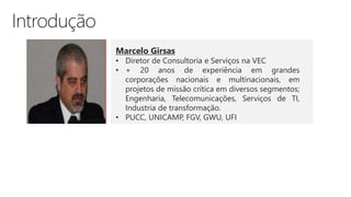 Marcelo Girsas
• Diretor de Consultoria e Serviços na VEC
• + 20 anos de experiência em grandes
corporações nacionais e multinacionais, em
projetos de missão crítica em diversos segmentos;
Engenharia, Telecomunicações, Serviços de TI,
Industria de transformação.
• PUCC, UNICAMP, FGV, GWU, UFI
 