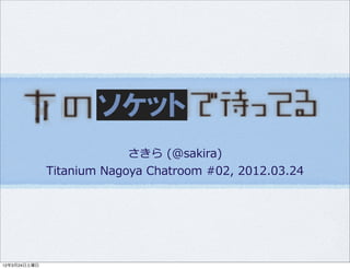 ソケット
                            さきら  (@sakira)
              Titanium  Nagoya  Chatroom  #02,  2012.03.24




12年3月24日土曜日
 