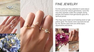 FINE JEWELRY
For this particular ring collection it came about
from my love for natural gemstones. I love the
way they sparkles under the sunlight. Some
people also believe that gemstones give off a
spiritual power.
The rings were made out of sterling silver or 14k
yellow gold. The stones were sourced and set
by me. Stones seen here are white topaz,
aquamarine and citrine.
 