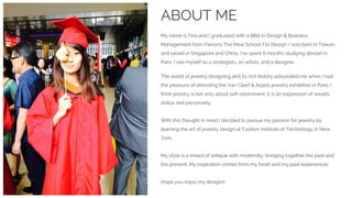ABOUT ME
My name is Tina and I graduated with a BBA in Design & Business
Management from Parsons The New School For Design. I was born in Taiwan,
and raised in Singapore and China. I’ve spent 6 months studying abroad in
Paris. I see myself as a strategists, an artists, and a designer.
The world of jewelry designing and its rich history astounded me when I had
the pleasure of attending the Van Cleef & Arpels jewelry exhibition in Paris. I
think jewelry is not only about self-adornment, it is an expression of wealth,
status and personality.
With this thought in mind I decided to pursue my passion for jewelry by
learning the art of jewelry design at Fashion Institute of Technology in New
York.
My style is a mixed of antique with modernity, bringing together the past and
the present. My inspiration comes from my heart and my past experiences.
Hope you enjoy my designs!
 