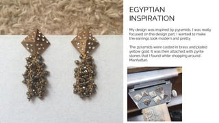 EGYPTIAN
INSPIRATION
My design was inspired by pyramids. I was really
focused on the design part, I wanted to make
the earrings look modern and pretty.
The pyramids were casted in brass and plated
yellow gold. It was then attached with pyrite
stones that I found while shopping around
Manhattan.
 