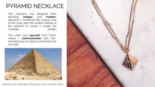 PYRAMID NECKLACE
This necklace was designed from
blending antique and modern
elements. I combined the antique vibe
of the chain with the modern feeling of
the pyramid to create a simple yet
nostalgic design.
The chain was sourced from China
where I communicated with the
manufacturer to create a chain that suits
my style.
Materials: brass, yellow gold, antique brass chain, swarovski crystals
 