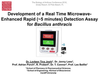 Development of a Real Time Microwave-
Enhanced Rapid (~5 minutes) Detection Assay
for Bacillus anthracis
Dr. Lovleen Tina Joshi*, Dr. Jonny Lees†,
Prof. Adrian Porch†, R. Probert≠, Dr. T. Connor≠, Prof. Les Baillie*
*School of Pharmacy & Pharmaceutical Sciences,
†School of Engineering, ≠School of Biosciences
Cardiff University
The Biology of Anthrax Conference 2016,
Sirata Resort, St Pete Beach, Fl.
 