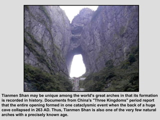 Tianmen Shan may be unique among the world's great arches in that its formation is recorded in history. Documents from China's "Three Kingdoms" period report that the entire opening formed in one cataclysmic event when the back of a huge cave collapsed in 263 AD. Thus, Tianmen Shan is also one of the very few natural arches with a precisely known age.  
