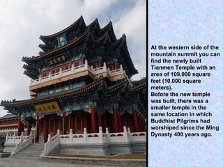 At the western side of the mountain summit you can find the newly built Tianmen Temple with an area of 109,000 square feet (10,000 square meters). Before the new temple was built, there was a smaller temple in the same location in which Buddhist Pilgrims had worshiped since the Ming Dynasty 400 years ago. 