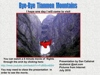Bye-Bye  Tianmen  Mountains You can watch a 6 minute movie of  flights through the arch by clicking here: Presentation by Dan Calistrat dcalistrat @aol.com Pictures from Internet July 2010 I hope one day I will come to visit http:// www.youtube.com/watch?v =Fu8S5vn6ShI You may need to close the presentation  in order to see the movie. 