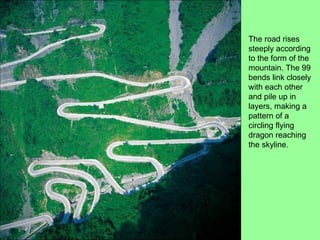 The road rises steeply according to the form of the mountain. The 99 bends link closely with each other and pile up in layers, making a pattern of a circling flying dragon reaching the skyline.  