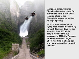 In modern times, Tianmen
Shan has become a target for
stunt fliers. This is due to its
location close to the
Zhangjiajie airport, as well as
its large opening.
In 1999, international stunt
flying aces piloted planes to fly
through Tianmen Cave for the
very first time. 800 million
people watched the live
coverage. In 2006, the Russian
Air Force Aerobatic Flight
Show was held in Zhangjiajie
and many planes flew through
the arch.
 