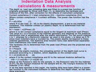 Indentation Data Analysis
calculations & measurements
• The depth vs. load raw unloading data was fitted to a power‑law function, as
originally proposed by Oliver and Pharr (1), to determine the hardness and
modulus of the film, after correction for the effects of instrument compliance
• Contact compliance C = total compliance (Ct) – machine compliance (Cm)
• Where contact compliance = 1/contact stiffness. The power-­law function has the
form
• P = a(h-hf)m (1)
• where P is the load, (h ‑ hf) is the elastic displacement, a and m are material
constants. The indenter contact (or plastic) depth, hc is determined from the
expression:
• hc = hmax – v(CPmax) (2)
• where C is the contact compliance equal to the tangent at maximum load (Pmax).
The value of v is a function of the indenter geometry and depends on the pressure
distribution that is established after the plastic deformation. For flat punch indenter
v is 1, whereas for a Berkovich indenter, as used in this study, v is taken as 0.75
since most indenters have a rounded tip. The plastic depths correspond to these
indenter geometries. The diamond area function A(hc) was determined separately
from indentations into fused quartz.
• The hardness (H) is determined from the peak load (Pmax) and the projected area
of contact,
• H = Pmax/A (3)
• To obtain the elastic modulus, the unloading portion of the depth‑load curve is
analyzed according to a relation, which depends on the contact area:
• C = v0.5/(2ErA0.5) (4)
• where C is the contact compliance and Er is the reduced modulus defined by
• 1/Er = (1-vs2)/Es + (1-vi2)/Ei (5)
• where vs the Poisson's ratio for the sample, vi, the Poisson's ratio for the indenter
(0.07), Es the Young's modulus for the sample and Ei, the Young's modulus for the
indenter (1141 GPa).
• In all the data reported in this paper, the loading data have been fitted to a power­
law function in the instrument software to determine this depth offset, as has been
done previously.
 