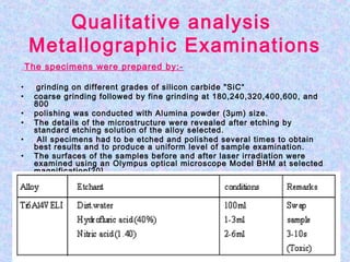 Qualitative analysis
Metallographic Examinations
The specimens were prepared by:-
• grinding on different grades of silicon carbide "SiC“
• coarse grinding followed by fine grinding at 180,240,320,400,600, and
800
• polishing was conducted with Alumina powder (3µm) size.
• The details of the microstructure were revealed after etching by
standard etching solution of the alloy selected.
• All specimens had to be etched and polished several times to obtain
best results and to produce a uniform level of sample examination.
• The surfaces of the samples before and after laser irradiation were
examined using an Olympus optical microscope Model BHM at selected
magnification[20].
 