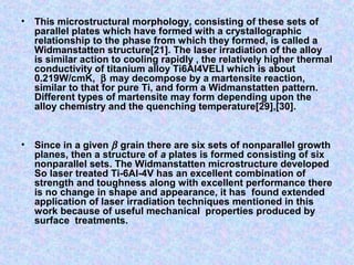 • This microstructural morphology, consisting of these sets of
parallel plates which have formed with a crystallographic
relationship to the phase from which they formed, is called a
Widmanstatten structure[21]. The laser irradiation of the alloy
is similar action to cooling rapidly , the relatively higher thermal
conductivity of titanium alloy Ti6Al4VELI which is about
0.219W/cmK, β may decompose by a martensite reaction,
similar to that for pure Ti, and form a Widmanstatten pattern.
Different types of martensite may form depending upon the
alloy chemistry and the quenching temperature[29],[30].
• Since in a given β grain there are six sets of nonparallel growth
planes, then a structure of a plates is formed consisting of six
nonparallel sets. The Widmanstatten microstructure developed
So laser treated Ti-6Al-4V has an excellent combination of
strength and toughness along with excellent performance there
is no change in shape and appearance, it has found extended
application of laser irradiation techniques mentioned in this
work because of useful mechanical properties produced by
surface treatments.
 