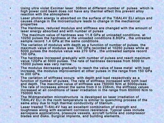 • Using ultra violet Excimer laser 308nm at different number of pulses which is
high power cold beam does not have any thermal effect this prevent alloy
reaction with the atmosphere
• Laser photon energy is absorbed on the surface of the Ti6AL4V ELI alloys and
causes change in the microstructure leads to change in the mechanical
properties
• The Hardness, reduced modulus and stiffness are changed with the amount of
laser energy absorbed and with number of pulses
• The maximum value of hardness was 11.8 GPa at unloaded conditions. at
10250 pulses the hardness at the unloaded conditions 8.8GPa , the untreated
sample record 1.4 GPa at the same conditions.
• The variation of modulus with depth as a function of number of pulses. the
maximum value of modulus was 330 GPa recorded at 10250 pulses while at
5000 pulses the modulus value was 270 GPa . the untreated sample record
100 GPa.
• The hardness increased gradually with number of pulses and reach maximum
value 12GPa at 5000 pulses. The rate of hardness decrease from 5000 to
15000 pulses was very narrow.
• The modulus decreases gradually to reach the value of base metal with load
increase, the modulus improvement at other pulses in the range from 150 GPa
to 200 GPa.
• The variation of stiffness occurs with depth and load respectively as a
function of number of pulses. The rate of stiffness increased with both load
and depth. The maximum value of stiffness was 750000 N/m at 5000pulses.
The rate of increases almost the same from 0 to 236nm, the stiffness values
increased at all conditions of laser irradiation in the range from 650000 N/m to
750000 N/m
• The Widmanstatten microstructure is developed so laser irradiation of
Ti6AL4V ELI in the room temperature is similar to quenching process of the
same alloy due to high thermal conductivity of titanium .
• Laser treated Ti-6Al-4V has an excellent combination of strength and
toughness along with excellent corrosion resistance. Typical uses include
aerospace applications, pressure vessels, aircraft turbine and compressor
blades and disks. Surgical implants, and building elements.
 