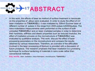 ABSTRACT
• In this work, the effects of laser as method of surface treatment in nanoscale
on the properties of alloys were evaluated. In order to study the effect of UV
laser irradiation on Ti6Al4VELI, it was irradiated by 308nm Excimer laser at
different number of pulses in the range from 2000 pulses to50000pulses. The
nano-indentation measurements were performed on the surface of both
untreated Ti6Al4VELI and on laser irradiated samples in order to determine
their hardness, stiffness and elastic properties such as reduced modulus, the
effect of irradiation process on the microstructure of Ti6Al4VELI was
evaluated by qualitative analysis. This work discuss the effect of laser
processing parameters on the microstructure and compare the results
obtained by various researchers. Therefore, an overview of the difficulties
involved in the laser processing of titanium is provided with a discussion of
future prospects. The research emphasis that laser irradiation is a promising
technique for surface hardening of materials in nano scale rather than
conventional methods
• Key words laser, irradiation, nano-indentation, microstructure, Ti6Al4VELI
 