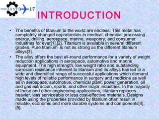 INTRODUCTION
• The benefits of titanium to the world are endless. This metal has
completely changed opportunities in medical, chemical processing ,
energy, drilling, aerospace, marine, weaponry, and consumer
industries for ever[1],[2]. Titanium is available in several different
grades. Pure titanium is not as strong as the different titanium
alloys[3].
• The alloy offers the best all-round performance for a variety of weight
reduction applications in aerospace, automotive and marine
equipment. The high strength, low weight ratio and outstanding
corrosion resistance inherent to titanium and its alloys has led to a
wide and diversified range of successful applications which demand
high levels of reliable performance in surgery and medicine as well
as in aerospace, automotive, chemical plant, power generation, oil
and gas extraction, sports, and other major industries. In the majority
of these and other engineering applications, titanium replaces
heavier, less serviceable or less cost-effective materials. Designs
made using the properties provided by titanium often result in
reliable, economic and more durable systems and components[4],
[5].
 