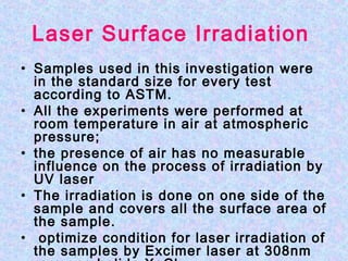 Laser Surface Irradiation
• Samples used in this investigation were
in the standard size for every test
according to ASTM.
• All the experiments were performed at
room temperature in air at atmospheric
pressure;
• the presence of air has no measurable
influence on the process of irradiation by
UV laser
• The irradiation is done on one side of the
sample and covers all the surface area of
the sample.
• optimize condition for laser irradiation of
the samples by Excimer laser at 308nm
 