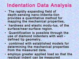 Indentation Data Analysis
• The rapidly expanding field of
depth‑sensing nano-indenta­tion
provides a quantitative method for
mapping the mechanical properties,
• hardness and elastic modu­lus, of the
surface/near‑surface region.
• Quantification is possible through the
use of diamond indenters with well ­
defined tip geometry,
• combined with established models for
determining the mechanical properties
from the measured data.
• employs greater applied load so that the
residual indent can be measured
 