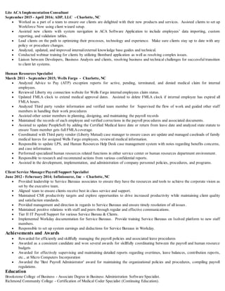 Lite ACA Implementation Consultant
September 2015 - April 2016; ADP, LLC - Charlotte, NC
 Worked as a part of a team to ensure our clients are delighted with their new products and services. Assisted clients to set up
Workforce Now using client wizard setup.
 Assisted new clients with system navigation in ACA Software Application to include employees’ data importing, custom
reporting, and validation tables.
 Lead clients on the path to optimizing their processes, technology and experience. Make sure clients stay up to date with any
policy or procedure changes.
 Analyzed, updated, and improved internal/external knowledge base guides and technical.
 Conducted webinar training for clients by utilizing Bombard application as well as resolving complex issues.
 Liaison between Developers, Business Analysts and clients, resolving business and technical challenges for successful transition
to client let systems.
Human Resources Specialist
March 2011 - September 2015; Wells Fargo - Charlotte, NC
 Analyzed Advice to Pay (ATP) exception reports for active, pending, terminated, and denied medical claim for internal
employees.
 Reviewed Liberty my connection website for Wells Fargo internal employees claim status.
 Updated FMLA clock to extend medical approval dates. Assisted to delete FMLA clock if internal employee has expired all
FMLA hours.
 Analyzed Third party vendor information and verified team member for Supervised the flow of work and guided other staff
members in handling their work procedures
 Assisted other senior members in planning, designing, and maintaining the payroll records
 Maintained the records of each employee and verified corrections in the payroll procedures and associated documents.
 Assisted to update PeopleSoft by adding the Certified Medical leave date or return from leave date and analyzed state statute to
ensure Team member gets full FMLAcoverage.
 Coordinated with Third party vendor (Liberty Mutual) case manager to ensure cases are update and managed caseloads of family
medical leaves for assigned Wells Fargo employees, reviewed medical information.
 Responsible to update LPS, and Human Resources Help Desk case management system with notes regarding benefits concerns,
and case information.
 Performed specialized human resources related functions in either service center or human resources department environment.
 Responsible to research and recommend actions from various confidential reports.
 Assisted in the development, implementation, and administration of company personnel policies, procedures, and programs.
Client Service Manager/Payroll Support Specialist
June 2012 - Feberuary 2014; Infinisource, Inc - Charlotte, NC
 Provided leadership to Service Bureaus associates to ensure they have the resources and tools to achieve the corporate vision as
set by the executive team.
 Aligned team to ensure clients receive best in class service and support.
 Maintained CSR productivity targets and explore opportunities to drive increased productivity while maintaining client quality
and satisfaction standards.
 Provided management and direction in regards to Service Bureaus and ensure timely resolution of all issues.
 Maintained positive relations with staff and peers through regular and effective communications.
 Tier II IT Payroll Support for various Service Bureau & Clients.
 Implemented Workday documentation for Service Bureaus. Provide training Service Bureaus on Isolved platform to new staff
members.
 Responsible to set up system earnings and deductions for Service Bureaus in Workday.
Achievements and Awards
 Rewarded for efficiently and skillfully managing the payroll policies and associated leave procedures
 Awarded as a consistent candidate and won several awards for skillfully coordinating between the payroll and human resource
budgets
 Awarded for effectively supervising and maintaining detailed reports regarding overtimes, leave balances, contribution reports,
etc., at Micro Computers Incorporation
 Awarded the 'Best Payroll Administrator' award for maintaining the organizational policies and procedures, compiling payroll
regulations.
Education
Brookstone College of Business - Associate Degree in Business Administration Software Specialist.
Richmond Community College - Certification of Medical Coder Specialist (Continuing Education).
 