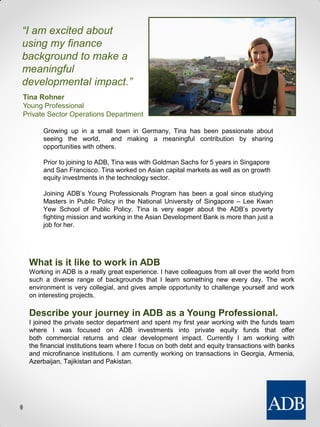 What is it like to work in ADB
Working in ADB is a really great experience. I have colleagues from all over the world from
such a diverse range of backgrounds that I learn something new every day. The work
environment is very collegial, and gives ample opportunity to challenge yourself and work
on interesting projects.
Describe your journey in ADB as a Young Professional.
I joined the private sector department and spent my first year working with the funds team
where I was focused on ADB investments into private equity funds that offer
both commercial returns and clear development impact. Currently I am working with
the financial institutions team where I focus on both debt and equity transactions with banks
and microfinance institutions. I am currently working on transactions in Georgia, Armenia,
Azerbaijan, Tajikistan and Pakistan.
“I am excited about
using my finance
background to make a
meaningful
developmental impact.”
Tina Rohner
Young Professional
Private Sector Operations Department
Growing up in a small town in Germany, Tina has been passionate about
seeing the world, and making a meaningful contribution by sharing
opportunities with others.
Prior to joining to ADB, Tina was with Goldman Sachs for 5 years in Singapore
and San Francisco. Tina worked on Asian capital markets as well as on growth
equity investments in the technology sector.
Joining ADB’s Young Professionals Program has been a goal since studying
Masters in Public Policy in the National University of Singapore – Lee Kwan
Yew School of Public Policy. Tina is very eager about the ADB’s poverty
fighting mission and working in the Asian Development Bank is more than just a
job for her.
 