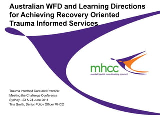 Australian WFD and Learning Directions for Achieving Recovery OrientedTrauma Informed Services Trauma Informed Care and Practice: Meeting the Challenge Conference Sydney - 23 & 24 June 2011 Tina Smith, Senior Policy Officer MHCC 