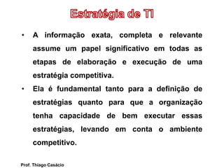 • A informação exata, completa e relevante
assume um papel significativo em todas as
etapas de elaboração e execução de uma
estratégia competitiva.
• Ela é fundamental tanto para a definição de
estratégias quanto para que a organização
tenha capacidade de bem executar essas
estratégias, levando em conta o ambiente
competitivo.
Prof. Thiago Casácio
 